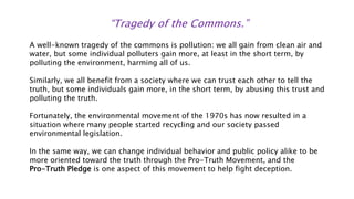 “Tragedy of the Commons.”
A well-known tragedy of the commons is pollution: we all gain from clean air and
water, but some individual polluters gain more, at least in the short term, by
polluting the environment, harming all of us.
Similarly, we all benefit from a society where we can trust each other to tell the
truth, but some individuals gain more, in the short term, by abusing this trust and
polluting the truth.
Fortunately, the environmental movement of the 1970s has now resulted in a
situation where many people started recycling and our society passed
environmental legislation.
In the same way, we can change individual behavior and public policy alike to be
more oriented toward the truth through the Pro-Truth Movement, and the
Pro-Truth Pledge is one aspect of this movement to help fight deception.
 