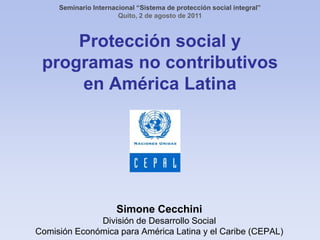 Seminario Internacional “Sistema de protección social integral” Quito, 2 de agosto de 2011 Protección social y programas no contributivosen América Latina Simone Cecchini División de Desarrollo Social Comisión Económica para América Latina y el Caribe (CEPAL) 