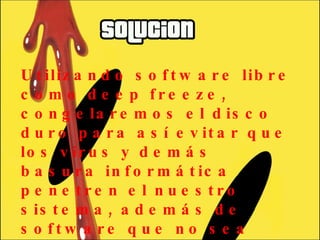 Utilizando software libre como deep freeze, congelaremos el disco duro para así evitar que los virus y demás basura informática penetren el nuestro sistema, además de software que no sea necesario para el desarrollo normal de las clases. 