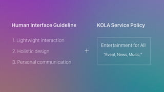 2. Holistic design
1. Lightwight interaction
3. Personal communication
Human Interface Guideline KOLA Service Policy
+
Entertainment for All
Event, News, Music,
 