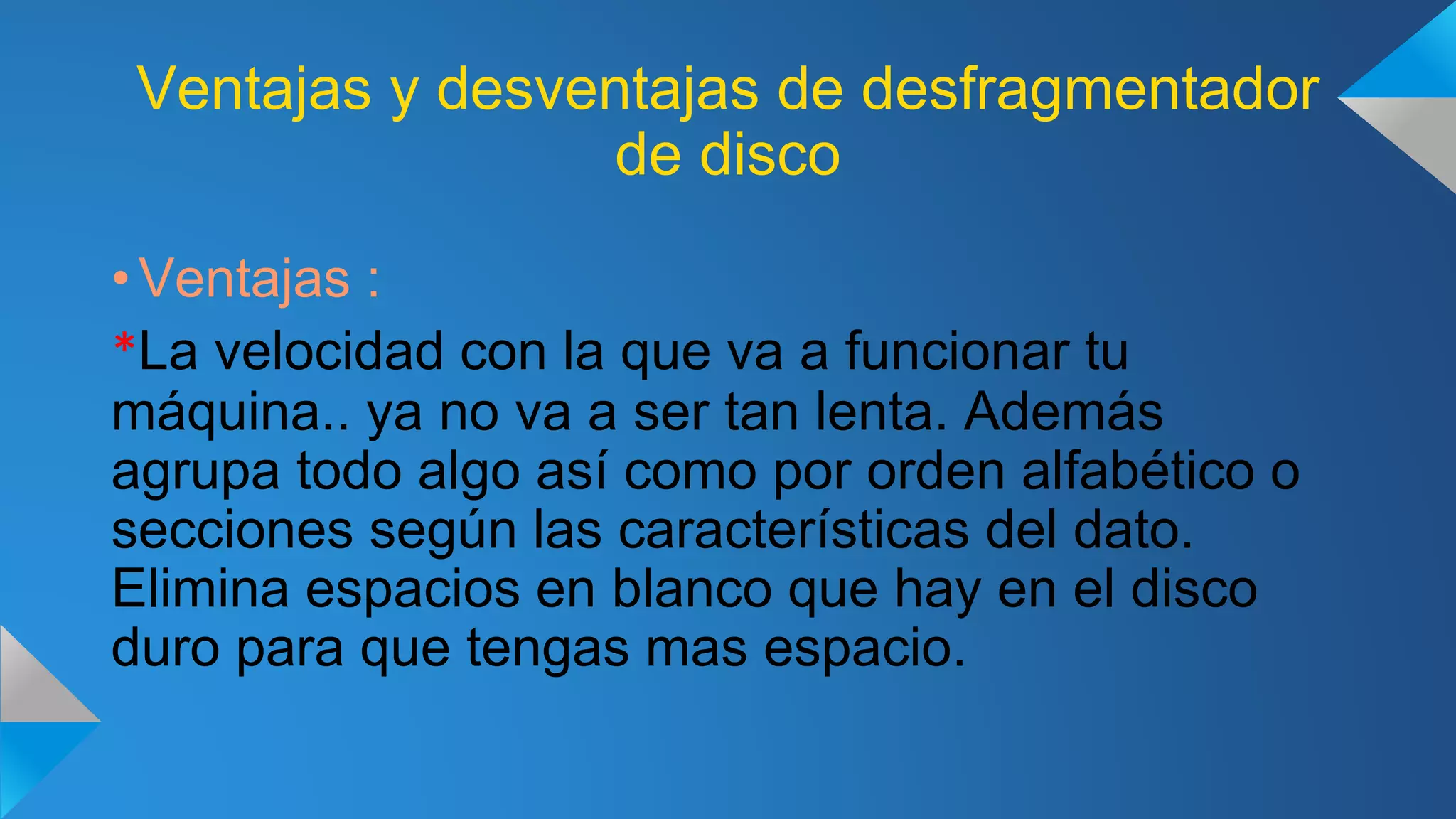 Ventajas y desventajas de desfragmentador
de disco
• Ventajas :
*La velocidad con la que va a funcionar tu
máquina.. ya no va a ser tan lenta. Además
agrupa todo algo así como por orden alfabético o
secciones según las características del dato.
Elimina espacios en blanco que hay en el disco
duro para que tengas mas espacio.
 