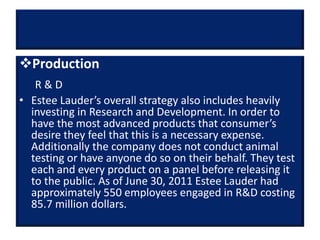 Production
R & D
• Estee Lauder’s overall strategy also includes heavily
investing in Research and Development. In order to
have the most advanced products that consumer’s
desire they feel that this is a necessary expense.
Additionally the company does not conduct animal
testing or have anyone do so on their behalf. They test
each and every product on a panel before releasing it
to the public. As of June 30, 2011 Estee Lauder had
approximately 550 employees engaged in R&D costing
85.7 million dollars.
 