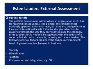 Estee Lauders External Assessment
 Political factors
• The political environment within which an organisation exists has
far reaching consequences. The political environment most
obviously operates at National level, but may also be significant at
local and international levels. Estee Lauder gives direction to
countries through the way they exert control over the economy.
Estee Lauder should not only be cognisant with the politics of a
country, but also with the media, industry and labour leaders. The
following political factors can affect the business environment:
• Level of government involvement in business
• Stability
• Liberalisation
• Taxation
• Co-operation and integration, e.g. EU
 