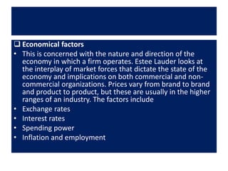  Economical factors
• This is concerned with the nature and direction of the
economy in which a firm operates. Estee Lauder looks at
the interplay of market forces that dictate the state of the
economy and implications on both commercial and non-
commercial organizations. Prices vary from brand to brand
and product to product, but these are usually in the higher
ranges of an industry. The factors include
• Exchange rates
• Interest rates
• Spending power
• Inflation and employment
 