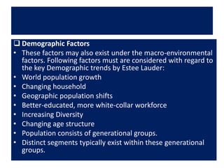  Demographic Factors
• These factors may also exist under the macro-environmental
factors. Following factors must are considered with regard to
the key Demographic trends by Estee Lauder:
• World population growth
• Changing household
• Geographic population shifts
• Better-educated, more white-collar workforce
• Increasing Diversity
• Changing age structure
• Population consists of generational groups.
• Distinct segments typically exist within these generational
groups.
 