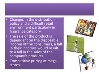• Changes in the distribution
policy and a difficult retail
environment particularly in
fragrance category.
• The sale of the product is
dependant on the disposable
income of the consumers, a fall
in their incomes would result
to a fall in the sales of the
company’s products.
• Competitive pricing at mega
stores.
 