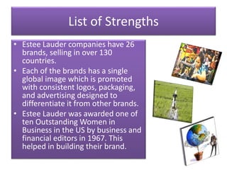 List of Strengths
• Estee Lauder companies have 26
brands, selling in over 130
countries.
• Each of the brands has a single
global image which is promoted
with consistent logos, packaging,
and advertising designed to
differentiate it from other brands.
• Estee Lauder was awarded one of
ten Outstanding Women in
Business in the US by business and
financial editors in 1967. This
helped in building their brand.
 