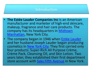 • The Estée Lauder Companies Inc is an American
manufacturer and marketer of high-end skincare,
makeup, fragrance and hair care products. The
company has its headquarters in Midtown
Manhattan, New York City.
• The company began in 1946 when Estée Lauder
and her husband Joseph Lauder began producing
cosmetics in New York City. They first carried only
four products: Super-Rich All Purpose Crème,
Crème Pack, Cleansing Oil, and Skin Lotion. Two
years later, they established their first department
store account with Saks Fifth Avenue in New York.
 