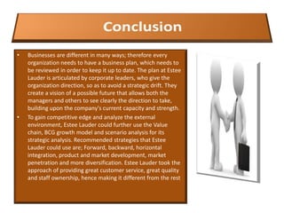 • Businesses are different in many ways; therefore every
organization needs to have a business plan, which needs to
be reviewed in order to keep it up to date. The plan at Estee
Lauder is articulated by corporate leaders, who give the
organization direction, so as to avoid a strategic drift. They
create a vision of a possible future that allows both the
managers and others to see clearly the direction to take,
building upon the company's current capacity and strength.
• To gain competitive edge and analyze the external
environment, Estee Lauder could further use the Value
chain, BCG growth model and scenario analysis for its
strategic analysis. Recommended strategies that Estee
Lauder could use are; Forward, backward, horizontal
integration, product and market development, market
penetration and more diversification. Estee Lauder took the
approach of providing great customer service, great quality
and staff ownership, hence making it different from the rest
 
