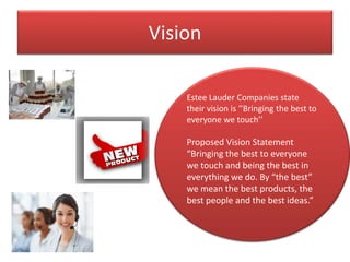 Vision
Estee Lauder Companies state
their vision is ‘’Bringing the best to
everyone we touch’’
Proposed Vision Statement
“Bringing the best to everyone
we touch and being the best in
everything we do. By “the best”
we mean the best products, the
best people and the best ideas.”
 