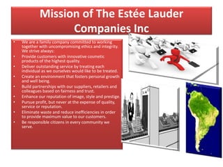 Mission of The Estée Lauder
Companies Inc
• We are a family company committed to working
together with uncompromising ethics and integrity.
We strive always:
• Provide customers with innovative cosmetic
products of the highest quality.
• Deliver outstanding service by treating each
individual as we ourselves would like to be treated.
• Create an environment that fosters personal growth
and well being.
• Build partnerships with our suppliers, retailers and
colleagues based on fairness and trust.
• Enhance our reputation of image, style and prestige.
• Pursue profit, but never at the expense of quality,
service or reputation.
• Eliminate waste and reduce inefficiencies in order
to provide maximum value to our customers.
• Be responsible citizens in every community we
serve.
 