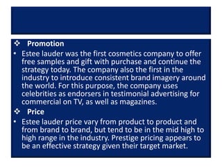  Promotion
• Estee lauder was the first cosmetics company to offer
free samples and gift with purchase and continue the
strategy today. The company also the first in the
industry to introduce consistent brand imagery around
the world. For this purpose, the company uses
celebrities as endorsers in testimonial advertising for
commercial on TV, as well as magazines.
 Price
• Estee lauder price vary from product to product and
from brand to brand, but tend to be in the mid high to
high range in the industry. Prestige pricing appears to
be an effective strategy given their target market.
 