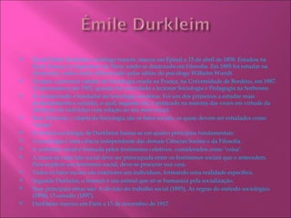    David Émile Durkleim, sociólogo francês, nasceu em Épinal a 15 de abril de 1858. Estudou na
    École Norma Le Supérieure de Paris, tendo-se doutorado em Filosofia. Em 1885 foi estudar na
    Alemanha, sendo muito influenciado pelas idéias do psicólogo Wilhelm Wundt.
   Ocupou a primeira cátedra de Sociologia criada na França, na Universidade de Bordéus, em 1887.
    Aí permaneceu até 1902, quando foi convidado a lecionar Sociologia e Pedagogia na Sorbonne.
   É considerando o fundador da Sociologia moderna. Foi um dos primeiros a estudar mais
    profundamente o suicídio, o qual, segundo ele, é praticado na maioria das vezes em virtude da
    desilusão do indivíduo com relação ao seu meio social.
   Para Durkeim, o objeto da Sociologia são os fatos sociais, os quais devem ser estudados como
    "coisas".
   O sistema sociológia de Durkheim baseia-se em quatro princípios fundamentais:
   A sociologia é uma ciência independente das demais Ciências Sociais e da Filosofia.
   A realidade social é formada pelos fenômenos coletivos, considerados como "coisa".
   A causa de cada fato social deve ser preocupada entre os fenômenos sociais que o antecedem.
    Para explicar um fenômeno social, deve-se procurar sua casa.
   Todos os fatos sociais são exteriores aos indivíduos, formando uma realidade específica.
   Segundo Durkeim, o homem é um animal que só se humaniza pela socialização.
   Suas principais obras são: A divisão do trabalho social (1893), As regras do método sociológico
    (1894), O suisídio (1897).
   Durkheim morreu em Paris a 15 de novembro de 1917.
 