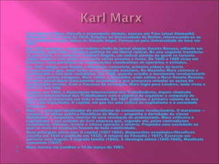 
    Karl Heinrich Marx, filósofo e economista alemão, nasceu em Trier (atual Alemanhã
     
    Ocidental) a 5 de maio de 1818. Estudou na Universidade de Berlim, interessando-se se
    principalmente pelas idéias do filósofo Hegel. Formou-se pela Universidade de Iena em
    1841.
   Em 1842 assumiu o cargo de redator-chefe do jornal alemão Gazeta Renana, editado em
    Colômbia, onde tinha a postura política de um liberal radical. No ano seguinte transferiu-
    se para Paris. Lá conheçeu Friedrich Engels, um radical alemão de quem se tornaria
    amigo íntimo e com quem escreveria vários ensaios e livros. De 1845 a 1848 viveu em
    Bruxelas, onde participou de organizações clandestinas de operários e exilados.
   Em 1847 redigiu com Engels o Manifesto comunista, primeiro esboço da teoria
    revolucionária que, mais tarde, seria chamada maxismo. No Maxismo Marx convoca o
    proletariado à luta pelo socialismo. Em 1848, quando eclodiu o movimento revolucionário
    em vários países europeus, Marx voltou à Alemanha, onde editou a Nova Gazeta Renana,
    primeiro jornal diário francamente socioalista e que procurava orientar as ações do
    proletáriado alemão. Com o fracasso da revolução, Marx fugiu para Londres, onde viveu o
    resto de sua vida.
   Fundou, em 1864, a Associação Internacional dos Trabalhadores, depois chamada
    Primeira Internacional dos Trabalhadore com o objetivo de organizar a conquista do
    poder pelo proletariado em todo o mundo. Em 1867 publicou o primeiro volume de sua
    obra mais importante. O capital, em que fez uma crítica ao capitalismo e à sociedade
    burguesa.
   Marx é o principal idealizador do socialismo do comunismo revolucionário. O marxismo —
    conjunto de idéias político-filosóficas de Marx — propunha a derrubada da classe
    dominante, a burguesia, através de uma revolução do proletariado. Marx criticava o
    capitalismo e seu sistema de livre empresa que, segundo ele, pelas contradições
    econômicas internas, levaria a classe operária à miséria. Propunha uma sociedade na
    qual os meis de produção fossem de toda coletividade.
   Suas principais obras são: O capital (1867-1894), Manuscritos econômico-filosóficos
    (escrita em 1844 e publicda em 1932), A miséria da Filosofia ( 1847). Escreveu em
    parceria com Engels: A sagrada família (1844), A ideologia alemã (1845-1846), Manifesto
    comunista (1847).
   Marx morreu em Londres a 14 de março de 1883.
    
 