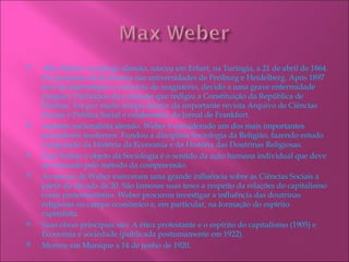     Max Weber, sociólogo alemão, nasceu em Erfurt, na Turíngia, a 21 de abril de 1864.
    Foi professor de Economia nas universidades de Freiburg e Heidelberg. Após 1897
    teve de interromper o exercício do magistério, devido a uma grave enfermidade
    psíquica. Participou da comissão que redigiu a Constituição da República de
    Weimar. Foi por muito tempo diretor da importante revista Arquivo de Ciências
    Sociais e Política Social e colaborador do Jornal de Frankfurt.
   Ardente nacionalista alemão. Weber é considerado um dos mais importantes
    pensadores modernos. Fundou a disciplina Sociologia da Religião, fazendo estudo
    comparado da História da Economia e da História das Doutrinas Religiosas.
   Para Weber o objeto da Sociologia é o sentido da ação humana individual que deve
    ser buscado pelo método da compreensão.
   As teorias de Weber exerceram uma grande influência sobre as Ciências Sociais a
    partir da década de 20. São famosas suas teses a respeito da relações do capitalismo
    como protestantismo. Weber procurou investigar a influência das doutrinas
    religiosas no campo econômico e, em particular, na formação do espírito
    capitalista.
   Suas obras principais são: A ética protestante e o espírito do capitalismo (1905) e
    Economia e sociedade (publicada postumamente em 1922).
   Morreu em Munique a 14 de junho de 1920.
 