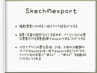 Skechのexport
• 複数要素に対する一括スライス設定ができる
• 背景（写真や図形など）を含めず、アイコンなど必要
な要素だけを背景透過でexportすることができる
• iOSアプリに必要な等倍、2倍、3倍の3種類の
サイズのassetsを一回でexportすることができ、
ファイル名の末尾に”@2x”	,	“@3x”	を自動的
に付与してくれる
 