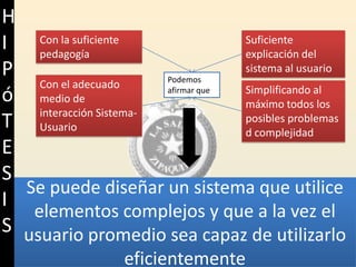 Con la suficiente pedagogíaSuficiente explicación del sistema al usuarioPodemos afirmar queCon el adecuado medio de interacción Sistema-UsuarioSimplificando al máximo todos los posibles problemas d complejidadHIPóTESISSe puede diseñar un sistema que utilice elementos complejos y que a la vez el usuario promedio sea capaz de utilizarlo eficientemente