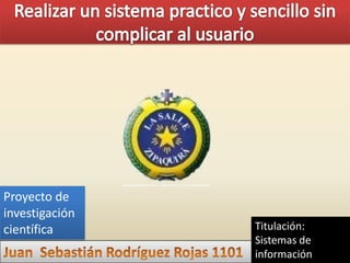 Realizar un sistema practico y sencillo sin complicar al usuario Proyecto de investigación científica Titulación: Sistemas de información Juan  Sebastián Rodríguez Rojas 1101 