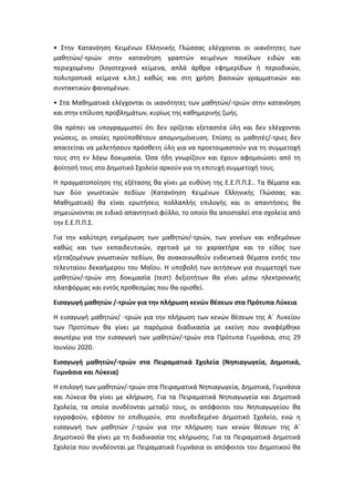 • Στην Κατανόηση Κειμένων Ελληνικής Γλώσσας ελέγχονται οι ικανότητες των
μαθητών/-τριών στην κατανόηση γραπτών κειμένων ποικίλων ειδών και
περιεχομένου (λογοτεχνικά κείμενα, απλά άρθρα εφημερίδων ή περιοδικών,
πολυτροπικά κείμενα κ.λπ.) καθώς και στη χρήση βασικών γραμματικών και
συντακτικών φαινομένων.
• Στα Μαθηματικά ελέγχονται οι ικανότητες των μαθητών/-τριών στην κατανόηση
και στην επίλυση προβλημάτων, κυρίως της καθημερινής ζωής.
Θα πρέπει να υπογραμμιστεί ότι δεν ορίζεται εξεταστέα ύλη και δεν ελέγχονται
γνώσεις, οι οποίες προϋποθέτουν απομνημόνευση. Επίσης οι μαθητές/-τριες δεν
απαιτείται να μελετήσουν πρόσθετη ύλη για να προετοιμαστούν για τη συμμετοχή
τους στη εν λόγω δοκιμασία. Όσα ήδη γνωρίζουν και έχουν αφομοιώσει από τη
φοίτησή τους στο Δημοτικό Σχολείο αρκούν για τη επιτυχή συμμετοχή τους.
Η πραγματοποίηση της εξέτασης θα γίνει με ευθύνη της Ε.Ε.Π.Π.Σ.. Τα θέματα και
των δύο γνωστικών πεδίων (Κατανόηση Κειμένων Ελληνικής Γλώσσας και
Μαθηματικά) θα είναι ερωτήσεις πολλαπλής επιλογής και οι απαντήσεις θα
σημειώνονται σε ειδικό απαντητικό φύλλο, το οποίο θα αποσταλεί στα σχολεία από
την Ε.Ε.Π.Π.Σ.
Για την καλύτερη ενημέρωση των μαθητών/-τριών, των γονέων και κηδεμόνων
καθώς και των εκπαιδευτικών, σχετικά με το χαρακτήρα και το είδος των
εξεταζομένων γνωστικών πεδίων, θα ανακοινωθούν ενδεικτικά θέματα εντός του
τελευταίου δεκαήμερου του Μαΐου. Η υποβολή των αιτήσεων για συμμετοχή των
μαθητών/-τριών στη δοκιμασία (τεστ) δεξιοτήτων θα γίνει μέσω ηλεκτρονικής
πλατφόρμας και εντός προθεσμίας που θα ορισθεί.
Εισαγωγή μαθητών /-τριών για την πλήρωση κενών θέσεων στα Πρότυπα Λύκεια
Η εισαγωγή μαθητών/ -τριών για την πλήρωση των κενών θέσεων της Α΄ Λυκείου
των Προτύπων θα γίνει με παρόμοια διαδικασία με εκείνη που αναφέρθηκε
ανωτέρω για την εισαγωγή των μαθητών/-τριών στα Πρότυπα Γυμνάσια, στις 29
Ιουνίου 2020.
Εισαγωγή μαθητών/-τριών στα Πειραματικά Σχολεία (Νηπιαγωγεία, Δημοτικά,
Γυμνάσια και Λύκεια)
Η επιλογή των μαθητών/-τριών στα Πειραματικά Νηπιαγωγεία, Δημοτικά, Γυμνάσια
και Λύκεια θα γίνει με κλήρωση. Για τα Πειραματικά Νηπιαγωγεία και Δημοτικά
Σχολεία, τα οποία συνδέονται μεταξύ τους, οι απόφοιτοι του Νηπιαγωγείου θα
εγγραφούν, εφόσον το επιθυμούν, στο συνδεδεμένο Δημοτικό Σχολείο, ενώ η
εισαγωγή των μαθητών /-τριών για την πλήρωση των κενών θέσεων της Α΄
Δημοτικού θα γίνει με τη διαδικασία της κλήρωσης. Για τα Πειραματικά Δημοτικά
Σχολεία που συνδέονται με Πειραματικά Γυμνάσια οι απόφοιτοι του Δημοτικού θα
 