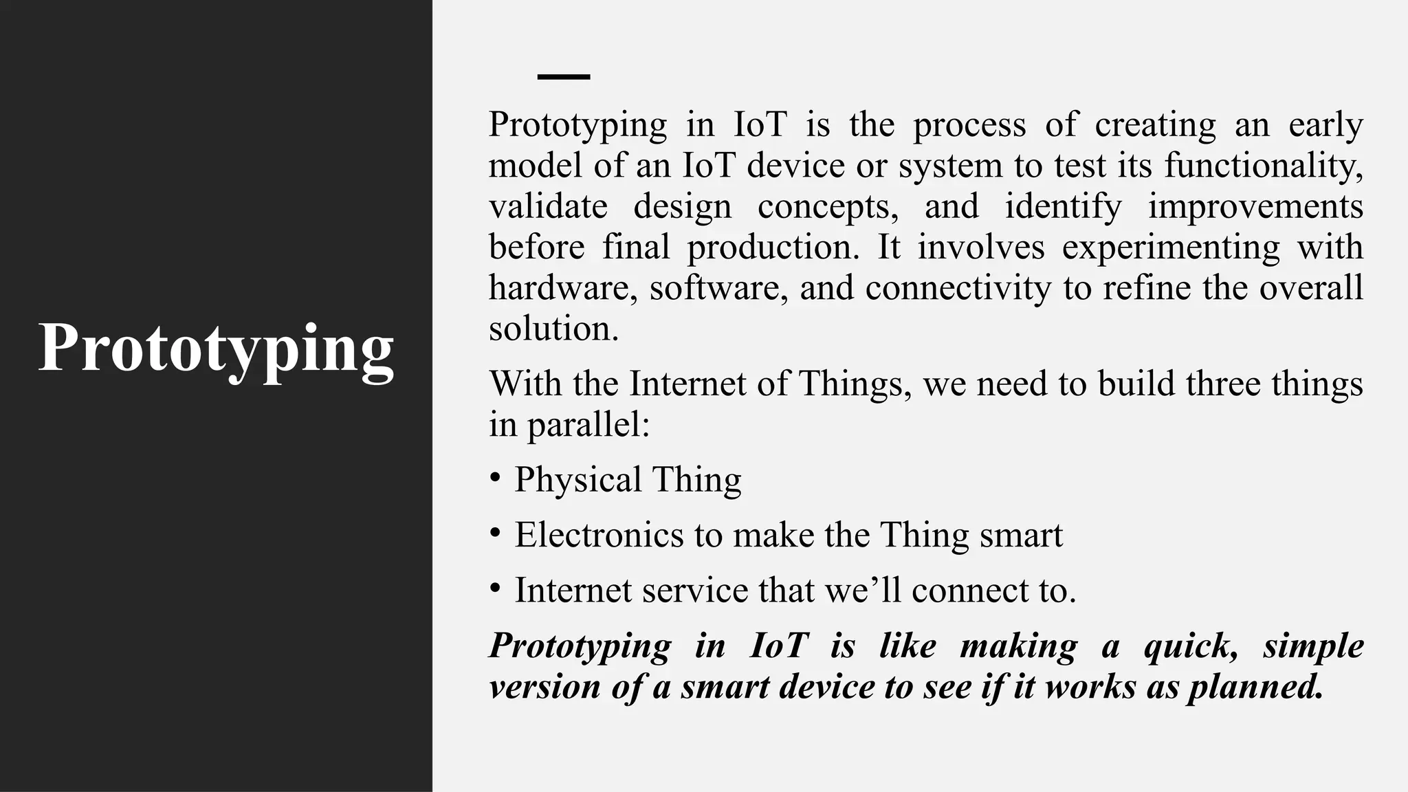Prototyping
Prototyping in IoT is the process of creating an early
model of an IoT device or system to test its functionality,
validate design concepts, and identify improvements
before final production. It involves experimenting with
hardware, software, and connectivity to refine the overall
solution.
With the Internet of Things, we need to build three things
in parallel:
• Physical Thing
• Electronics to make the Thing smart
• Internet service that we’ll connect to.
Prototyping in IoT is like making a quick, simple
version of a smart device to see if it works as planned.
 