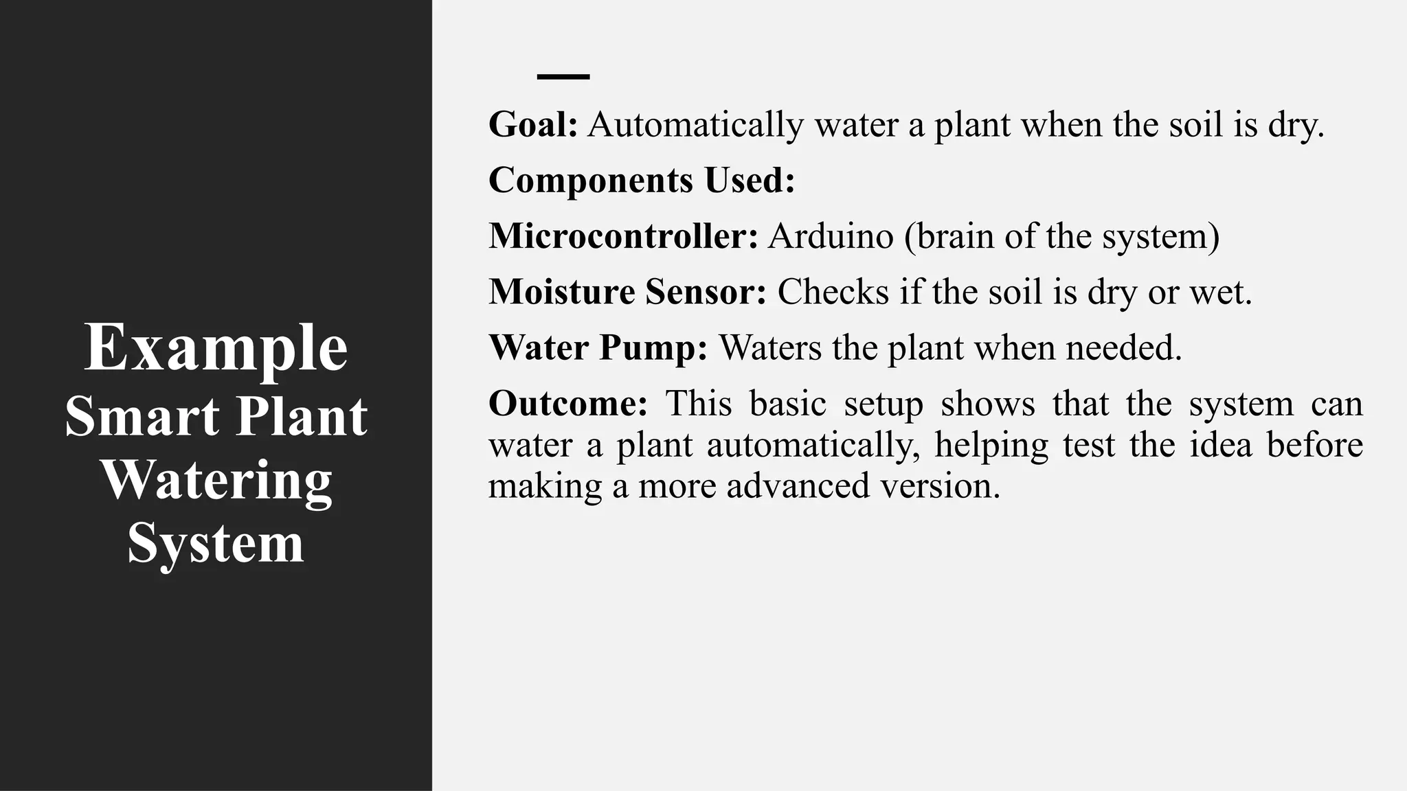 Example
Smart Plant
Watering
System
Goal: Automatically water a plant when the soil is dry.
Components Used:
Microcontroller: Arduino (brain of the system)
Moisture Sensor: Checks if the soil is dry or wet.
Water Pump: Waters the plant when needed.
Outcome: This basic setup shows that the system can
water a plant automatically, helping test the idea before
making a more advanced version.
 