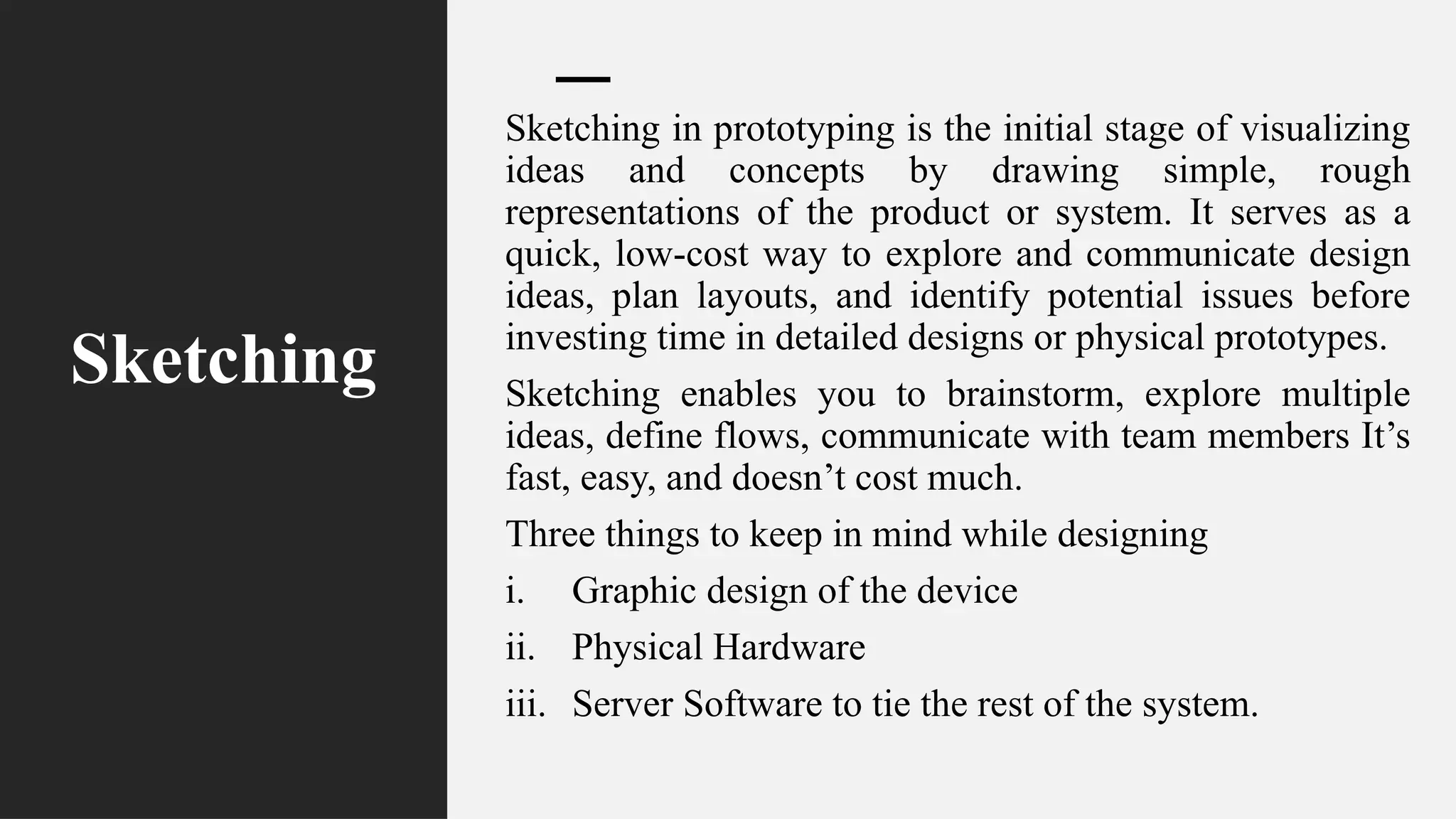 Sketching
Sketching in prototyping is the initial stage of visualizing
ideas and concepts by drawing simple, rough
representations of the product or system. It serves as a
quick, low-cost way to explore and communicate design
ideas, plan layouts, and identify potential issues before
investing time in detailed designs or physical prototypes.
Sketching enables you to brainstorm, explore multiple
ideas, define flows, communicate with team members It’s
fast, easy, and doesn’t cost much.
Three things to keep in mind while designing
i. Graphic design of the device
ii. Physical Hardware
iii. Server Software to tie the rest of the system.
 