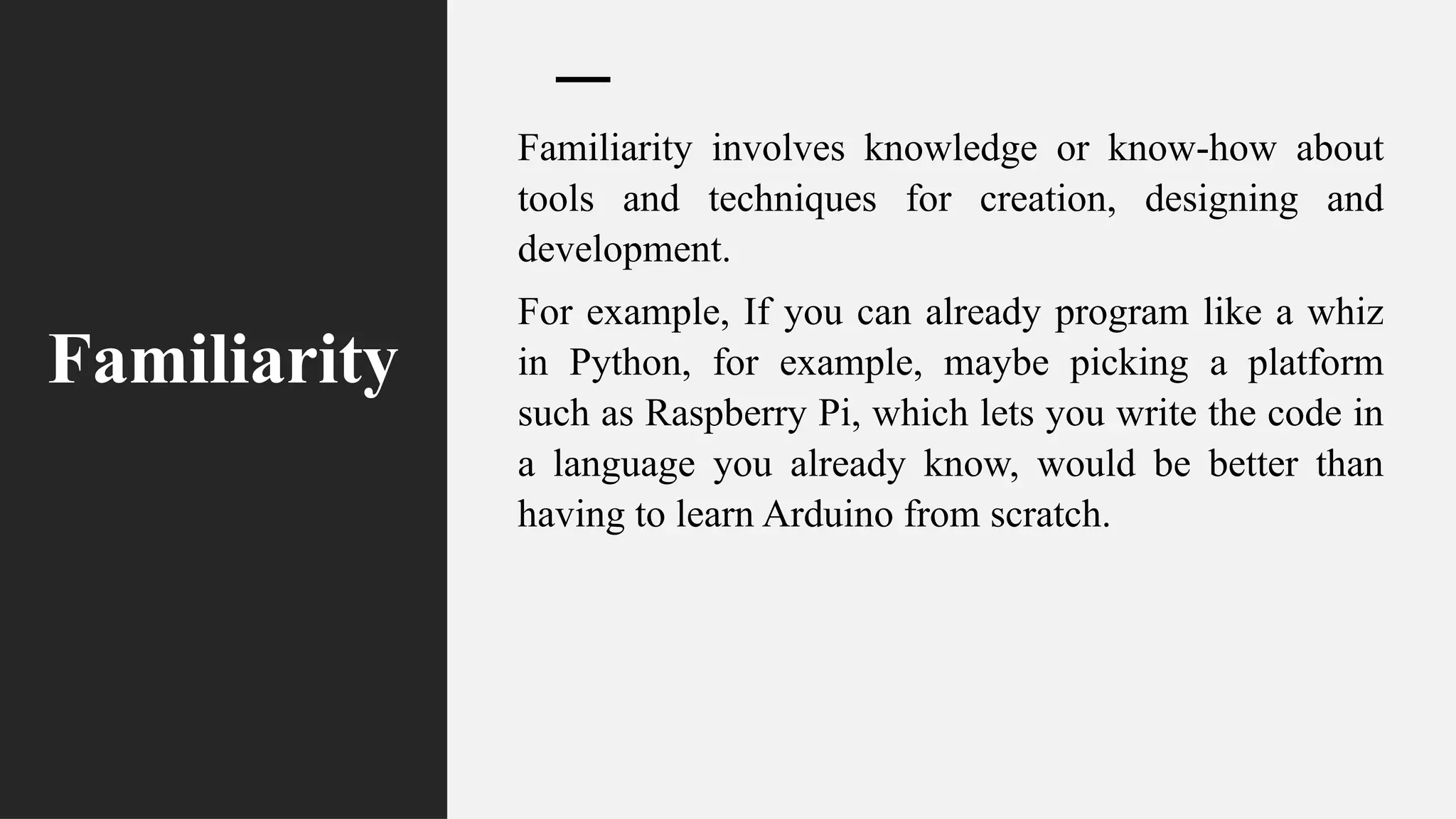 Familiarity
Familiarity involves knowledge or know-how about
tools and techniques for creation, designing and
development.
For example, If you can already program like a whiz
in Python, for example, maybe picking a platform
such as Raspberry Pi, which lets you write the code in
a language you already know, would be better than
having to learn Arduino from scratch.
 
