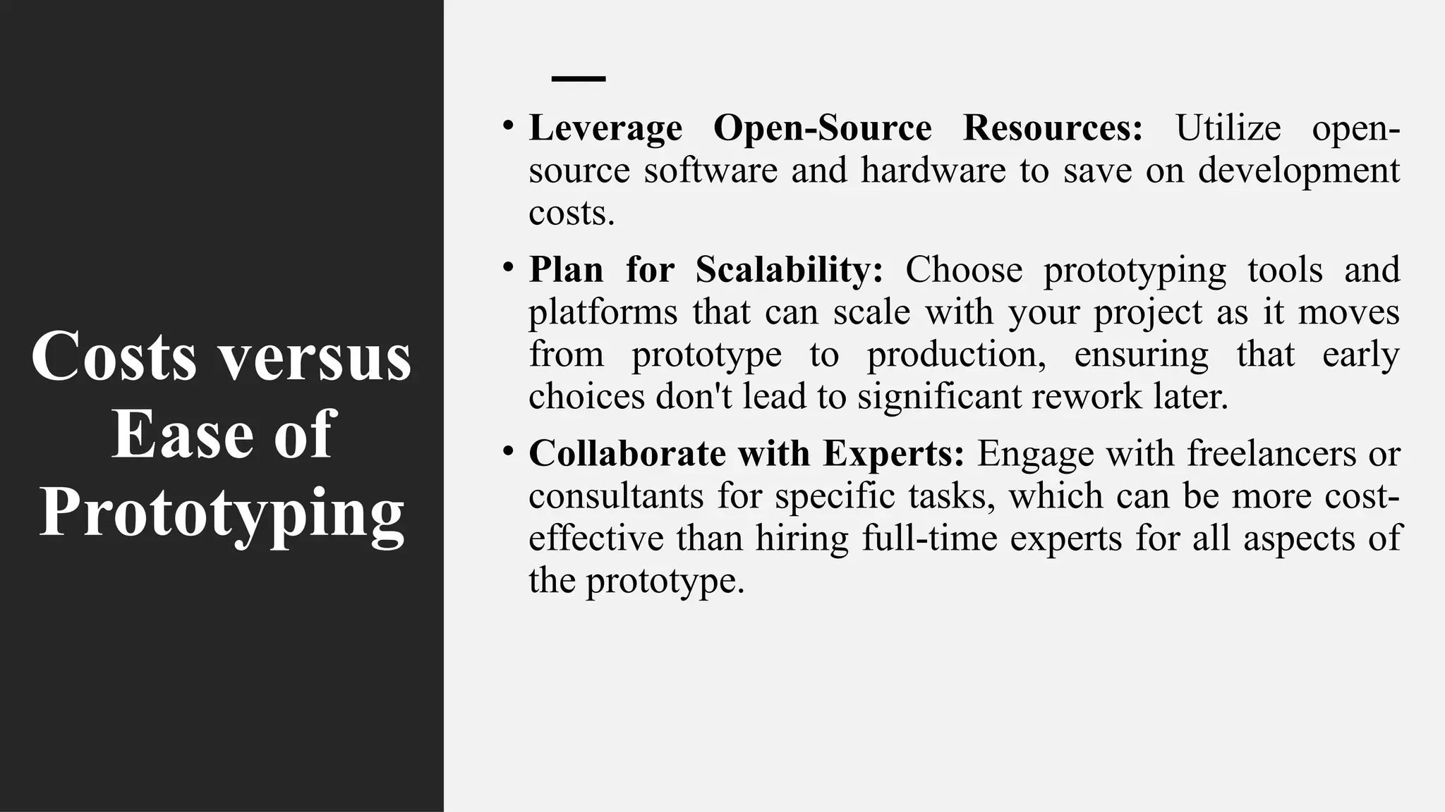 Costs versus
Ease of
Prototyping
• Leverage Open-Source Resources: Utilize open-
source software and hardware to save on development
costs.
• Plan for Scalability: Choose prototyping tools and
platforms that can scale with your project as it moves
from prototype to production, ensuring that early
choices don't lead to significant rework later.
• Collaborate with Experts: Engage with freelancers or
consultants for specific tasks, which can be more cost-
effective than hiring full-time experts for all aspects of
the prototype.
 