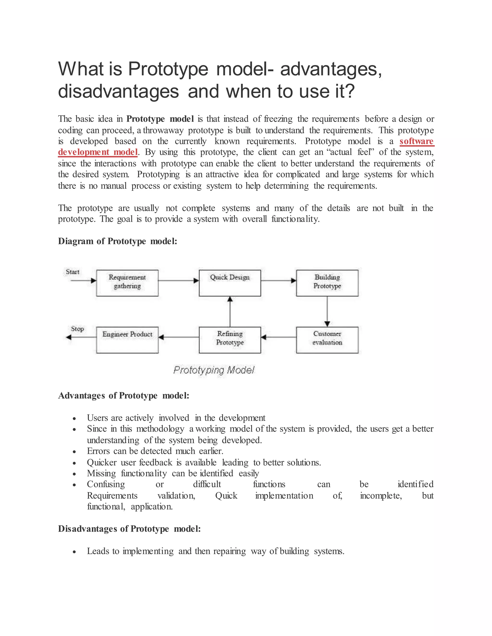 What is Prototype model- advantages,
disadvantages and when to use it?
The basic idea in Prototype model is that instead of freezing the requirements before a design or
coding can proceed, a throwaway prototype is built to understand the requirements. This prototype
is developed based on the currently known requirements. Prototype model is a software
development model. By using this prototype, the client can get an “actual feel” of the system,
since the interactions with prototype can enable the client to better understand the requirements of
the desired system. Prototyping is an attractive idea for complicated and large systems for which
there is no manual process or existing system to help determining the requirements.
The prototype are usually not complete systems and many of the details are not built in the
prototype. The goal is to provide a system with overall functionality.
Diagram of Prototype model:
Advantages of Prototype model:
 Users are actively involved in the development
 Since in this methodology a working model of the system is provided, the users get a better
understanding of the system being developed.
 Errors can be detected much earlier.
 Quicker user feedback is available leading to better solutions.
 Missing functionality can be identified easily
 Confusing or difficult functions can be identified
Requirements validation, Quick implementation of, incomplete, but
functional, application.
Disadvantages of Prototype model:
 Leads to implementing and then repairing way of building systems.
 