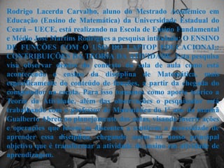 Rodrigo Lacerda Carvalho, aluno do Mestrado Acadêmico em
Educação (Ensino de Matemática) da Universidade Estadual do
Ceará – UECE, está realizando na Escola de Ensino Fundamental
e Médio José Martins Rodrigues a pesquisa intitulada: O ENSINO
DE FUNÇÕES COM O USO DO LAPTOP EDUCACIONAL:
CONTRIBUIÇÕES DA TEORIA DA ATIVIDADE. Esta pesquisa
visa observar dentro do contexto da sala de aula como está
acontecendo o ensino da disciplina de Matemática, mais
especificamente do conteúdo de funções, a partir da chegada do
computador na escola. Para isso tomamos como aporte teórico a
Teoria da Atividade, além das observações o pesquisador está
trabalhando com o professor de Matemática do 1º ano da manhã
Gualberto Abreu no planejamento das aulas, visando inserir ações
e operações que levem os discentes a sentirem a necessidade de
aprender essa disciplina, chegando assim ao nosso principal
objetivo que é transformar a atividade de ensino em atividade de
aprendizagem.
 