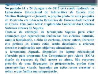 Agosto/2012
No período 14 a 24 de agosto de 2012 está sendo realizado no
Laboratório Educacional de Informática da Escola José
Martins Rodrigues - Quixadá, o projeto piloto de uma pesquisa
do Mestrado em Educação Brasileira da Universidade Federal
do Ceará. Tem como tema: Explorando Conceitos das Ciências
Naturais através do Squeak.
Trata-se da utilização da ferramenta Squeak para criar
animações que representem fenômenos das ciências naturais,
como a fotossíntese, o ciclo do carbono, dentre outros. Durante
este período os alunos estão sendo desafiados a criarem
desenhos e animações com objetivos educacionais.
A ferramenta Squeak, disponível no laptop educacional
oferecido pelo programa Um Computador por Aluno (UCA)
dispõe de recursos de fácil acesso ao aluno. São recursos
próprios de uma linguagem de programação, porém com
características visuais, baseadas em ações como arrastar e
soltar, o que facilita sua compreensão.
 