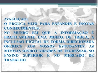 AVALIAÇAO:
O PROUCA VEIO PARA EXPANDIR E INOVAR
CONHECIMENTOS.
NO MUNDO EM QUE A INFORMAÇÃO É
PRATICAMENTE UMA MOEDA DE TROCA, A
INCLUSÃO DIGITAL DE FORMA DIRECIONADA
OFERECE AOS NOSSOS ESTUDANTES AS
MESMAS OPORTUNIDADES DE INGRESSAR NO
ENSINO SUPERIOR E NO MERCADO DE
TRABALHO .

                          Suely Teixeira
 