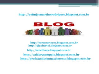 http: //eefmjosmartinsrodrigues.blogspot.com.br




       http://sertaoartecor.blogspot.com.br
      http://glaubertoi.blogspot.com.br
     http://babelfonia.blogspot.com.br
   http://valderysampaio.blogspot.com.br
 http://profwandssonnascimento.blogspot.com.br
 