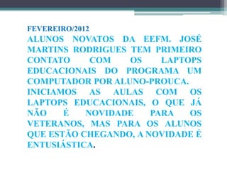 FEVEREIRO/2012
ALUNOS NOVATOS DA EEFM. JOSÉ
MARTINS RODRIGUES TEM PRIMEIRO
CONTATO     COM   OS     LAPTOPS
EDUCACIONAIS DO PROGRAMA UM
COMPUTADOR POR ALUNO-PROUCA.
INICIAMOS AS AULAS COM OS
LAPTOPS EDUCACIONAIS, O QUE JÁ
NÃO    É   NOVIDADE    PARA   OS
VETERANOS, MAS PARA OS ALUNOS
QUE ESTÃO CHEGANDO, A NOVIDADE É
ENTUSIÁSTICA.
 