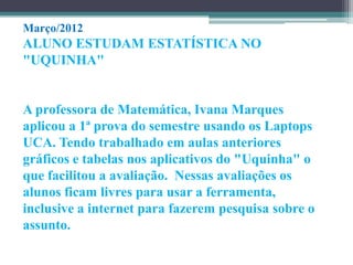 Março/2012
ALUNO ESTUDAM ESTATÍSTICA NO
"UQUINHA"


A professora de Matemática, Ivana Marques
aplicou a 1ª prova do semestre usando os Laptops
UCA. Tendo trabalhado em aulas anteriores
gráficos e tabelas nos aplicativos do "Uquinha" o
que facilitou a avaliação. Nessas avaliações os
alunos ficam livres para usar a ferramenta,
inclusive a internet para fazerem pesquisa sobre o
assunto.
 
