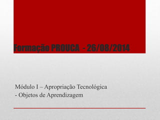 Formação PROUCA - 26/08/2014 
Módulo I – Apropriação Tecnológica 
- Objetos de Aprendizagem 
 