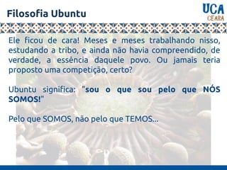 Filosofia Ubuntu
Ele ficou de cara! Meses e meses trabalhando nisso,
estudando a tribo, e ainda não havia compreendido, de
verdade, a essência daquele povo. Ou jamais teria
proposto uma competição, certo?
Ubuntu significa: "sou o que sou pelo que NÓS
SOMOS!"
Pelo que SOMOS, não pelo que TEMOS...
 