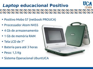 Laptop educacional Positivo

Positivo Mobo S7 (netbook PROUCA)

Processador Atom N455

4 Gb de armazenamento

1 Gb de memória RAM

Tela LCD de 7”

Bateria para até 3 horas

Peso: 1,5 Kg

Sistema Operacional UbuntUCA
 