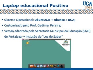 Laptop educacional Positivo

Sistema Operacional: UbuntUCA → ubuntu + UCA;

Customizado pelo Prof. Gedimar Pereira;

Versão adaptada pela Secretaria Municipal da Educação (SME)
de Fortaleza Inclusão do “Luz do Saber”→
 