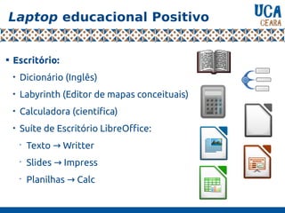 Laptop educacional Positivo

Escritório:

Dicionário (Inglês)

Labyrinth (Editor de mapas conceituais)

Calculadora (científica)

Suíte de Escritório LibreOffice:
•
Texto Writter→
•
Slides Impress→
•
Planilhas Calc→
 