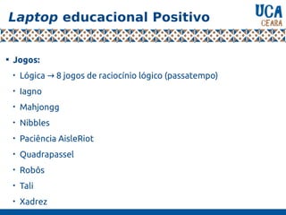 Laptop educacional Positivo

Jogos:

Lógica 8 jogos de raciocínio lógico (passatempo)→

Iagno

Mahjongg

Nibbles

Paciência AisleRiot

Quadrapassel

Robôs

Tali

Xadrez
 