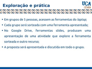 Exploração e prática

Em grupos de 5 pessoas, acessem as ferramentas do laptop;

Cada grupo será sorteada com uma ferramenta apresentada;

No Google Drive, ferramentas slides, produzam uma
apresentação de uma atividade que explore a ferramenta
sorteada e outro recurso;

A proposta será apresentada e discutida em todo o grupo.
 