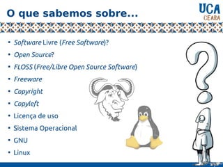 O que sabemos sobre...

Software Livre (Free Software)?

Open Source?

FLOSS (Free/Libre Open Source Software)

Freeware

Copyright

Copyleft

Licença de uso

Sistema Operacional

GNU

Linux
 