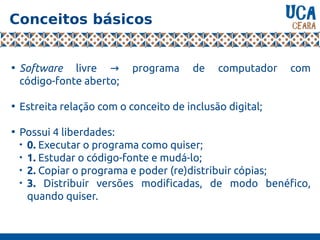 Conceitos básicos

Software livre programa de computador com→
código-fonte aberto;

Estreita relação com o conceito de inclusão digital;

Possui 4 liberdades:

0. Executar o programa como quiser;

1. Estudar o código-fonte e mudá-lo;

2. Copiar o programa e poder (re)distribuir cópias;

3. Distribuir versões modificadas, de modo benéfico,
quando quiser.
 