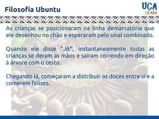 Filosofia Ubuntu
As crianças se posicionaram na linha demarcatória que
ele desenhou no chão e esperaram pelo sinal combinado.
Quando ele disse "Já!", instantaneamente todas as
crianças se deram as mãos e saíram correndo em direção
à árvore com o cesto.
Chegando lá, começaram a distribuir os doces entre si e a
comerem felizes.
 
