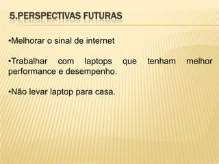 5.PERSPECTIVAS FUTURAS
•Melhorar o sinal de internet
•Trabalhar com laptops que
performance e desempenho.
•Não levar laptop para casa.

tenham

melhor

 