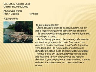 Col. Est. A. Alencar Leão
Guaraí-TO, 03/12/2013
Aluno:Caio Peres
Prof.ª: Geórgia

4ºAno'B'

Água poluída
O que água poluída?
Água poluída é quando pessoas jogam lixo em
rios e lagos e a água fica contaminada (poluída).
Se colaborarmos sem jogarmos lixo na água tudo
seria limpo e bonito.
Se também jogarmos o lixo na rua pode também
contaminar, porque o lixo pode ficar preso nos
bueiros e causar enchente. A enchente é quando
vem água para as ruas e pode ir subindo em
telhados de casas, essa enchente pode até poluir
Porque é que em vez de jogarmos lixo na água
não jogamos no lixo, ou podemos até reciclar.
Reciclar é quando pegamos coisas velhas, sucatas
e depois transformamos em coisas criativas e
novas.

 