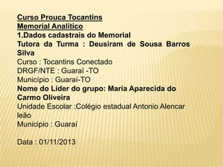 Curso Prouca Tocantins
Memorial Analítico
1.Dados cadastrais do Memorial
Tutora da Turma : Deusiram de Sousa Barros
Silva
Curso : Tocantins Conectado
DRGF/NTE : Guaraí -TO
Município : Guaraí-TO
Nome do Líder do grupo: Maria Aparecida do
Carmo Oliveira
Unidade Escolar :Colégio estadual Antonio Alencar
leão
Municipio : Guaraí
Data : 01/11/2013

 