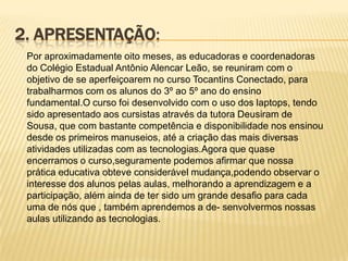 2. APRESENTAÇÃO:
Por aproximadamente oito meses, as educadoras e coordenadoras
do Colégio Estadual Antônio Alencar Leão, se reuniram com o
objetivo de se aperfeiçoarem no curso Tocantins Conectado, para
trabalharmos com os alunos do 3º ao 5º ano do ensino
fundamental.O curso foi desenvolvido com o uso dos laptops, tendo
sido apresentado aos cursistas através da tutora Deusiram de
Sousa, que com bastante competência e disponibilidade nos ensinou
desde os primeiros manuseios, até a criação das mais diversas
atividades utilizadas com as tecnologias.Agora que quase
encerramos o curso,seguramente podemos afirmar que nossa
prática educativa obteve considerável mudança,podendo observar o
interesse dos alunos pelas aulas, melhorando a aprendizagem e a
participação, além ainda de ter sido um grande desafio para cada
uma de nós que , também aprendemos a de- senvolvermos nossas
aulas utilizando as tecnologias.

 