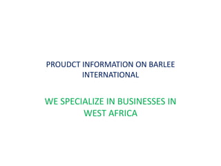 PROUDCT INFORMATION ON BARLEE INTERNATIONAL WE SPECIALIZE IN BUSINESSES IN WEST AFRICA  